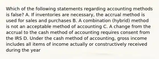 Which of the following statements regarding accounting methods is false? A. If inventories are necessary, the accrual method is used for sales and purchases B. A combination (hybrid) method is not an acceptable method of accounting C. A change from the accrual to the cash method of accounting requires consent from the IRS D. Under the cash method of accounting, gross income includes all items of income actually or constructively received during the year