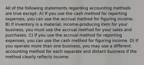 All of the following statements regarding accounting methods are true except: A) If you use the cash method for reporting expenses, you can use the accrual method for figuring income. B) If inventory is a material, income-producing item for your business, you must use the accrual method for your sales and purchases. C) If you use the accrual method for reporting expenses, you can use the cash method for figuring income. D) If you operate more than one business, you may use a different accounting method for each separate and distant business if the method clearly reflects income.