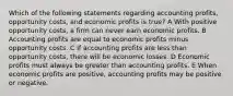 Which of the following statements regarding accounting profits, opportunity costs, and economic profits is true? A With positive opportunity costs, a firm can never earn economic profits. B Accounting profits are equal to economic profits minus opportunity costs. C If accounting profits are less than opportunity costs, there will be economic losses. D Economic profits must always be greater than accounting profits. E When economic profits are positive, accounting profits may be positive or negative.