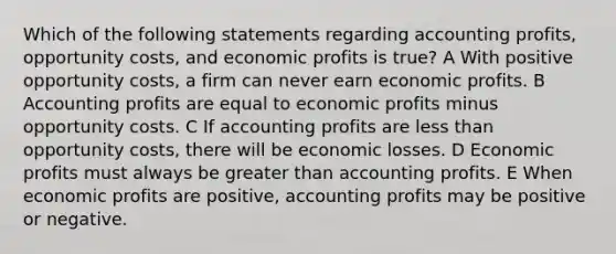 Which of the following statements regarding accounting profits, opportunity costs, and economic profits is true? A With positive opportunity costs, a firm can never earn economic profits. B Accounting profits are equal to economic profits minus opportunity costs. C If accounting profits are less than opportunity costs, there will be economic losses. D Economic profits must always be greater than accounting profits. E When economic profits are positive, accounting profits may be positive or negative.