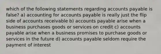 which of the following statements regarding accounts payable is false? a) accounting for accounts payable is really just the flip side of accounts receivable b) accounts payable arise when a business purchases goods or services on credit c) accounts payable arise when a business promises to purchase goods or services in the future d) accounts payable seldom require the payment of interest