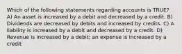 Which of the following statements regarding accounts is TRUE? A) An asset is increased by a debit and decreased by a credit. B) Dividends are decreased by debits and increased by credits. C) A liability is increased by a debit and decreased by a credit. D) Revenue is increased by a debit; an expense is increased by a credit