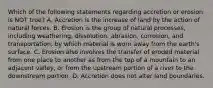 Which of the following statements regarding accretion or erosion is NOT true? A. Accretion is the increase of land by the action of natural forces. B. Erosion is the group of natural processes, including weathering, dissolution, abrasion, corrosion, and transportation, by which material is worn away from the earth's surface. C. Erosion also involves the transfer of eroded material from one place to another as from the top of a mountain to an adjacent valley, or from the upstream portion of a river to the downstream portion. D. Accretion does not alter land boundaries.