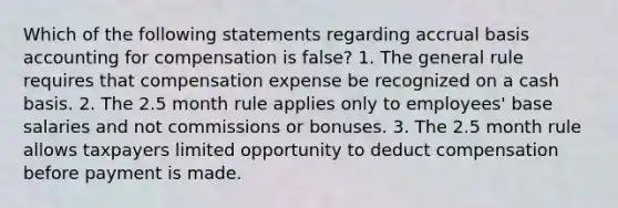 Which of the following statements regarding accrual basis accounting for compensation is false? 1. The general rule requires that compensation expense be recognized on a cash basis. 2. The 2.5 month rule applies only to employees' base salaries and not commissions or bonuses. 3. The 2.5 month rule allows taxpayers limited opportunity to deduct compensation before payment is made.