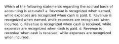 Which of the following statements regarding the accrual basis of accounting is accurate? a. Revenue is recognized when earned, while expenses are recognized when cash is paid. b. Revenue is recognized when earned, while expenses are recognized when incurred. c. Revenue is recognized when cash is received, while expenses are recognized when cash is paid. d. Revenue is recorded when cash is received, while expenses are recognized when incurred.