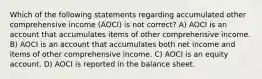 Which of the following statements regarding accumulated other comprehensive income (AOCI) is not correct? A) AOCI is an account that accumulates items of other comprehensive income. B) AOCI is an account that accumulates both net income and items of other comprehensive income. C) AOCI is an equity account. D) AOCI is reported in the balance sheet.