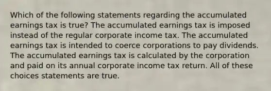 Which of the following statements regarding the accumulated earnings tax is true? The accumulated earnings tax is imposed instead of the regular corporate income tax. The accumulated earnings tax is intended to coerce corporations to pay dividends. The accumulated earnings tax is calculated by the corporation and paid on its annual corporate income tax return. All of these choices statements are true.