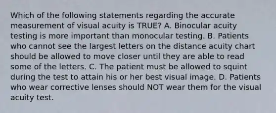 Which of the following statements regarding the accurate measurement of visual acuity is TRUE? A. Binocular acuity testing is more important than monocular testing. B. Patients who cannot see the largest letters on the distance acuity chart should be allowed to move closer until they are able to read some of the letters. C. The patient must be allowed to squint during the test to attain his or her best visual image. D. Patients who wear corrective lenses should NOT wear them for the visual acuity test.