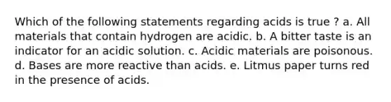 Which of the following statements regarding acids is true ? a. All materials that contain hydrogen are acidic. b. A bitter taste is an indicator for an acidic solution. c. Acidic materials are poisonous. d. Bases are more reactive than acids. e. Litmus paper turns red in the presence of acids.