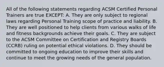 All of the following statements regarding ACSM Certified Personal Trainers are true EXCEPT: A. They are only subject to regional laws regarding Personal Training scope of practice and liability. B. They are well positioned to help clients from various walks of life and fitness backgrounds achieve their goals. C. They are subject to the ACSM Committee on Certification and Registry Boards (CCRB) ruling on potential ethical violations. D. They should be committed to ongoing education to improve their skills and continue to meet the growing needs of the general population.