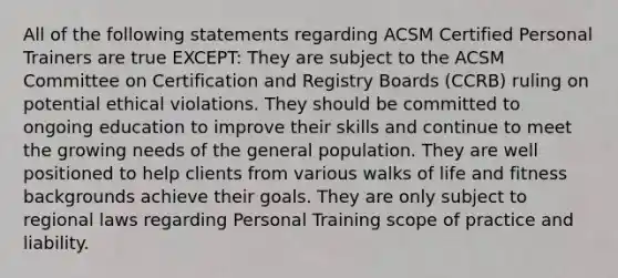 All of the following statements regarding ACSM Certified Personal Trainers are true EXCEPT: They are subject to the ACSM Committee on Certification and Registry Boards (CCRB) ruling on potential ethical violations. They should be committed to ongoing education to improve their skills and continue to meet the growing needs of the general population. They are well positioned to help clients from various walks of life and fitness backgrounds achieve their goals. They are only subject to regional laws regarding Personal Training scope of practice and liability.