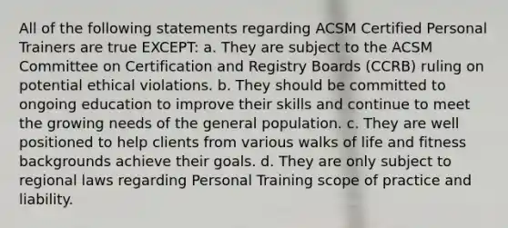 All of the following statements regarding ACSM Certified Personal Trainers are true EXCEPT: a. They are subject to the ACSM Committee on Certification and Registry Boards (CCRB) ruling on potential ethical violations. b. They should be committed to ongoing education to improve their skills and continue to meet the growing needs of the general population. c. They are well positioned to help clients from various walks of life and fitness backgrounds achieve their goals. d. They are only subject to regional laws regarding Personal Training scope of practice and liability.