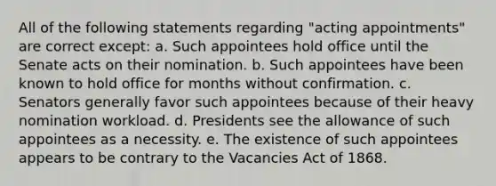 All of the following statements regarding "acting appointments" are correct except: a. Such appointees hold office until the Senate acts on their nomination. b. Such appointees have been known to hold office for months without confirmation. c. Senators generally favor such appointees because of their heavy nomination workload. d. Presidents see the allowance of such appointees as a necessity. e. The existence of such appointees appears to be contrary to the Vacancies Act of 1868.