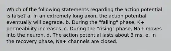 Which of the following statements regarding the action potential is false? a. In an extremely long axon, the action potential eventually will degrade. b. During the "falling" phase, K+ permeability increases. c. During the "rising" phase, Na+ moves into the neuron. d. The action potential lasts about 3 ms. e. In the recovery phase, Na+ channels are closed.