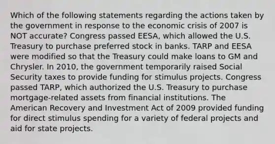 Which of the following statements regarding the actions taken by the government in response to the economic crisis of 2007 is NOT accurate? Congress passed EESA, which allowed the U.S. Treasury to purchase preferred stock in banks. TARP and EESA were modified so that the Treasury could make loans to GM and Chrysler. In 2010, the government temporarily raised Social Security taxes to provide funding for stimulus projects. Congress passed TARP, which authorized the U.S. Treasury to purchase mortgage-related assets from financial institutions. The American Recovery and Investment Act of 2009 provided funding for direct stimulus spending for a variety of federal projects and aid for state projects.