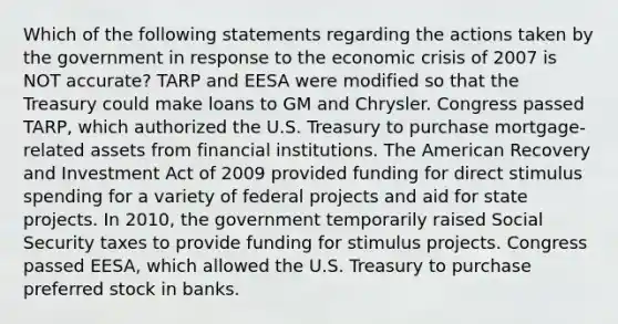 Which of the following statements regarding the actions taken by the government in response to the economic crisis of 2007 is NOT accurate? TARP and EESA were modified so that the Treasury could make loans to GM and Chrysler. Congress passed TARP, which authorized the U.S. Treasury to purchase mortgage-related assets from financial institutions. The American Recovery and Investment Act of 2009 provided funding for direct stimulus spending for a variety of federal projects and aid for state projects. In 2010, the government temporarily raised Social Security taxes to provide funding for stimulus projects. Congress passed EESA, which allowed the U.S. Treasury to purchase preferred stock in banks.