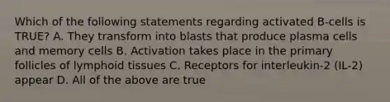 Which of the following statements regarding activated B-cells is TRUE? A. They transform into blasts that produce plasma cells and memory cells B. Activation takes place in the primary follicles of lymphoid tissues C. Receptors for interleukin-2 (IL-2) appear D. All of the above are true