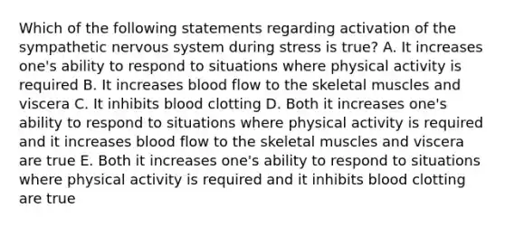 Which of the following statements regarding activation of the sympathetic nervous system during stress is true? A. It increases one's ability to respond to situations where physical activity is required B. It increases blood flow to the skeletal muscles and viscera C. It inhibits blood clotting D. Both it increases one's ability to respond to situations where physical activity is required and it increases blood flow to the skeletal muscles and viscera are true E. Both it increases one's ability to respond to situations where physical activity is required and it inhibits blood clotting are true