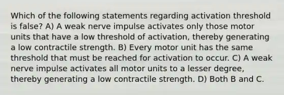 Which of the following statements regarding activation threshold is false? A) A weak nerve impulse activates only those motor units that have a low threshold of activation, thereby generating a low contractile strength. B) Every motor unit has the same threshold that must be reached for activation to occur. C) A weak nerve impulse activates all motor units to a lesser degree, thereby generating a low contractile strength. D) Both B and C.