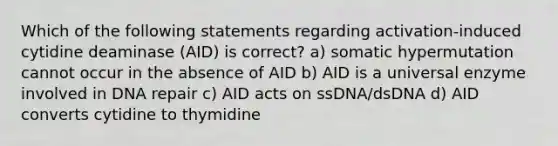 Which of the following statements regarding activation-induced cytidine deaminase (AID) is correct? a) somatic hypermutation cannot occur in the absence of AID b) AID is a universal enzyme involved in <a href='https://www.questionai.com/knowledge/kdWJhII4NB-dna-repair' class='anchor-knowledge'>dna repair</a> c) AID acts on ssDNA/dsDNA d) AID converts cytidine to thymidine