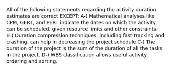 All of the following statements regarding the activity duration estimates are correct EXCEPT: A-) Mathematical analyses like CPM, GERT, and PERT indicate the dates on which the activity can be scheduled, given resource limits and other constraints. B-) Duration compression techniques, including fast-tracking and crashing, can help in decreasing the project schedule C-) The duration of the project is the sum of the duration of all the tasks in the project. D-) WBS classification allows useful activity ordering and sorting.