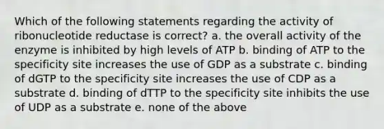 Which of the following statements regarding the activity of ribonucleotide reductase is correct? a. the overall activity of the enzyme is inhibited by high levels of ATP b. binding of ATP to the specificity site increases the use of GDP as a substrate c. binding of dGTP to the specificity site increases the use of CDP as a substrate d. binding of dTTP to the specificity site inhibits the use of UDP as a substrate e. none of the above