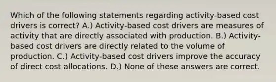 Which of the following statements regarding activity-based cost drivers is correct? A.) Activity-based cost drivers are measures of activity that are directly associated with production. B.) Activity-based cost drivers are directly related to the volume of production. C.) Activity-based cost drivers improve the accuracy of direct cost allocations. D.) None of these answers are correct.