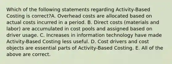 Which of the following statements regarding Activity-Based Costing is correct?A. Overhead costs are allocated based on actual costs incurred in a period. B. Direct costs (materials and labor) are accumulated in cost pools and assigned based on driver usage. C. Increases in information technology have made Activity-Based Costing less useful. D. Cost drivers and cost objects are essential parts of Activity-Based Costing. E. All of the above are correct.