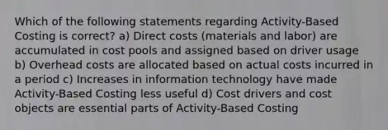 Which of the following statements regarding Activity-Based Costing is correct? a) Direct costs (materials and labor) are accumulated in cost pools and assigned based on driver usage b) Overhead costs are allocated based on actual costs incurred in a period c) Increases in information technology have made Activity-Based Costing less useful d) Cost drivers and cost objects are essential parts of Activity-Based Costing