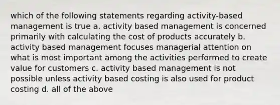 which of the following statements regarding activity-based management is true a. activity based management is concerned primarily with calculating the cost of products accurately b. activity based management focuses managerial attention on what is most important among the activities performed to create value for customers c. activity based management is not possible unless activity based costing is also used for product costing d. all of the above