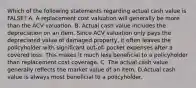 Which of the following statements regarding actual cash value is FALSE? A. A replacement cost valuation will generally be more than the ACV valuation. B. Actual cash value includes the depreciation on an item. Since ACV valuation only pays the depreciated value of damaged property, it often leaves the policyholder with significant out-of- pocket expenses after a covered loss. This makes it much less beneficial to a policyholder than replacement cost coverage. C. The actual cash value generally reflects the market value of an item. D.Actual cash value is always most beneficial to a policyholder.