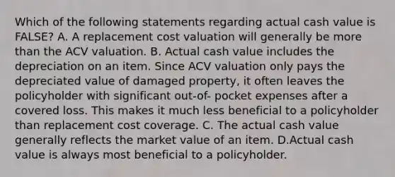 Which of the following statements regarding actual cash value is FALSE? A. A replacement cost valuation will generally be more than the ACV valuation. B. Actual cash value includes the depreciation on an item. Since ACV valuation only pays the depreciated value of damaged property, it often leaves the policyholder with significant out-of- pocket expenses after a covered loss. This makes it much less beneficial to a policyholder than replacement cost coverage. C. The actual cash value generally reflects the market value of an item. D.Actual cash value is always most beneficial to a policyholder.