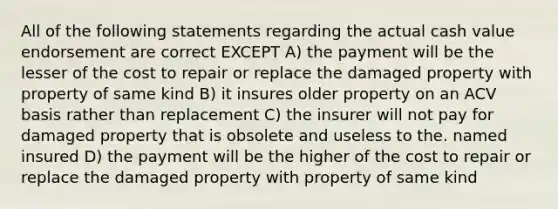 All of the following statements regarding the actual cash value endorsement are correct EXCEPT A) the payment will be the lesser of the cost to repair or replace the damaged property with property of same kind B) it insures older property on an ACV basis rather than replacement C) the insurer will not pay for damaged property that is obsolete and useless to the. named insured D) the payment will be the higher of the cost to repair or replace the damaged property with property of same kind