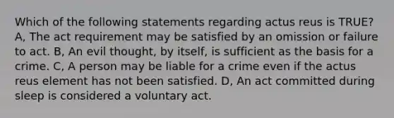 Which of the following statements regarding actus reus is TRUE? A, The act requirement may be satisfied by an omission or failure to act. B, An evil thought, by itself, is sufficient as the basis for a crime. C, A person may be liable for a crime even if the actus reus element has not been satisfied. D, An act committed during sleep is considered a voluntary act.