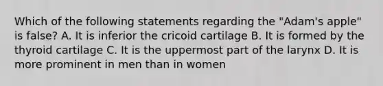 Which of the following statements regarding the "Adam's apple" is false? A. It is inferior the cricoid cartilage B. It is formed by the thyroid cartilage C. It is the uppermost part of the larynx D. It is more prominent in men than in women