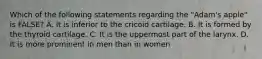 Which of the following statements regarding the "Adam's apple" is FALSE? A. It is inferior to the cricoid cartilage. B. It is formed by the thyroid cartilage. C. It is the uppermost part of the larynx. D. It is more prominent in men than in women