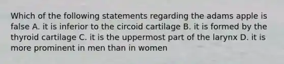 Which of the following statements regarding the adams apple is false A. it is inferior to the circoid cartilage B. it is formed by the thyroid cartilage C. it is the uppermost part of the larynx D. it is more prominent in men than in women