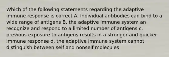 Which of the following statements regarding the adaptive immune response is correct A. Individual antibodies can bind to a wide range of antigens B. the adaptive immune system an recognize and respond to a limited number of antigens c. previous exposure to antigens results in a stronger and quicker immune response d. the adaptive immune system cannot distinguish between self and nonself molecules