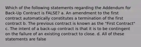 Which of the following statements regarding the Addendum for Back-Up Contract is FALSE? a. An amendment to the first contract automatically constitutes a termination of the first contract b. The previous contract is known as the "First Contract" c. The intent of a back-up contract is that it is to be contingent on the failure of an existing contract to close. d. All of these statements are false