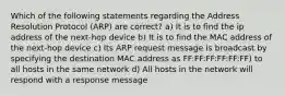 Which of the following statements regarding the Address Resolution Protocol (ARP) are correct? a) It is to find the ip address of the next-hop device b) It is to find the MAC address of the next-hop device c) Its ARP request message is broadcast by specifying the destination MAC address as FF:FF:FF:FF:FF:FF) to all hosts in the same network d) All hosts in the network will respond with a response message