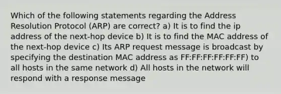 Which of the following statements regarding the Address Resolution Protocol (ARP) are correct? a) It is to find the ip address of the next-hop device b) It is to find the MAC address of the next-hop device c) Its ARP request message is broadcast by specifying the destination MAC address as FF:FF:FF:FF:FF:FF) to all hosts in the same network d) All hosts in the network will respond with a response message