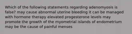 Which of the following statements regarding adenomyosis is false? may cause abnormal uterine bleeding it can be managed with hormone therapy elevated progesterone levels may promote the growth of the myometrial islands of endometrium may be the cause of painful menses