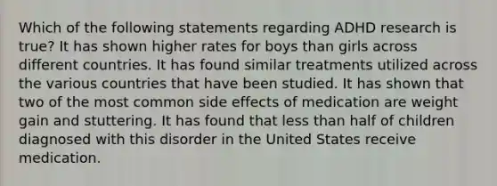 Which of the following statements regarding ADHD research is true? It has shown higher rates for boys than girls across different countries. It has found similar treatments utilized across the various countries that have been studied. It has shown that two of the most common side effects of medication are weight gain and stuttering. It has found that less than half of children diagnosed with this disorder in the United States receive medication.