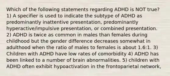 Which of the following statements regarding ADHD is NOT true? 1) A specifier is used to indicate the subtype of ADHD as predominantly inattentive presentation, predominantly hyperactive/impulsive presentation, or combined presentation. 2) ADHD is twice as common in males than females during childhood but the gender difference decreases somewhat in adulthood when the ratio of males to females is about 1.6:1. 3) Children with ADHD have low rates of comorbidity 4) ADHD has been linked to a number of brain abnormalities. 5) children with ADHD often exhibit hypoactivation in the frontoparietal network,