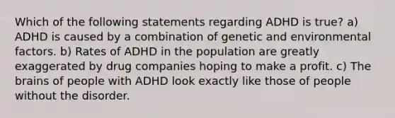 Which of the following statements regarding ADHD is true? a) ADHD is caused by a combination of genetic and environmental factors. b) Rates of ADHD in the population are greatly exaggerated by drug companies hoping to make a profit. c) The brains of people with ADHD look exactly like those of people without the disorder.