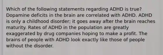 Which of the following statements regarding ADHD is true? Dopamine deficits in the brain are correlated with ADHD. ADHD is only a childhood disorder; it goes away after the brain reaches maturity. Rates of ADHD in the population are greatly exaggerated by drug companies hoping to make a profit. The brains of people with ADHD look exactly like those of people without the disorder.