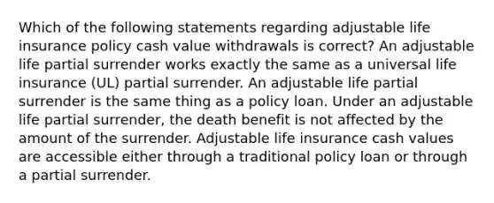 Which of the following statements regarding adjustable life insurance policy cash value withdrawals is correct? An adjustable life partial surrender works exactly the same as a universal life insurance (UL) partial surrender. An adjustable life partial surrender is the same thing as a policy loan. Under an adjustable life partial surrender, the death benefit is not affected by the amount of the surrender. Adjustable life insurance cash values are accessible either through a traditional policy loan or through a partial surrender.