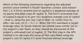 Which of the following statements regarding the adjusted present value method is​ FALSE? Question content area bottom Part 1 A. A​ firm's levered cost of capital is a weighted average of its equity and debt costs of capital. B. The​ firm's unlevered cost of capital is equal to its pre−tax weighted average cost of capital—that ​is, using the pre−tax cost of​ debt, rd​, rather than its after−tax ​cost, rd​ (1 − τc​ ). C. When the firm maintains a target leverage​ ratio, its future interest tax shields have similar risk to the​ project's cash​ flows, so they should be discounted at the​ project's unlevered cost of capital. D. The first step in the APV method is to calculate the value of free cash flows using the​ project's cost of capital if it were financed without leverage.