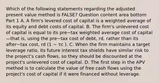 Which of the following statements regarding the adjusted present value method is​ FALSE? Question content area bottom Part 1 A. A​ firm's levered cost of capital is a weighted average of its equity and debt costs of capital. B. The​ firm's unlevered cost of capital is equal to its pre−tax weighted average cost of capital—that ​is, using the pre−tax cost of​ debt, rd​, rather than its after−tax ​cost, rd​ (1 − τc​ ). C. When the firm maintains a target leverage​ ratio, its future interest tax shields have similar risk to the​ project's cash​ flows, so they should be discounted at the​ project's unlevered cost of capital. D. The first step in the APV method is to calculate the value of free cash flows using the​ project's cost of capital if it were financed without leverage.