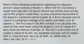 Which of the following statements regarding the adjusted present value method is​ FALSE? A. When the firm maintains a target leverage​ ratio, its future interest tax shields have similar risk to the​ project's cash​ flows, so they should be discounted at the​ project's unlevered cost of capital. B. A​ firm's levered cost of capital is a weighted average of its equity and debt costs of capital. C. The first step in the APV method is to calculate the value of free cash flows using the​ project's cost of capital if it were financed without leverage. D. The​ firm's unlevered cost of capital is equal to its pre−tax weighted average cost of capital—that ​is, using the pre−tax cost of​ debt, rd​, rather than its after−tax ​cost, rd​ (1 − τc​ ).